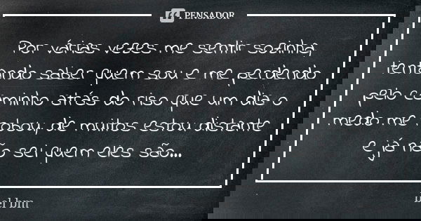 Por várias vezes me sentir sozinha, tentando saber quem sou e me perdendo pelo caminho atrás do riso que um dia o medo me robou, de muitos estou distante e já n... Frase de bel bm.