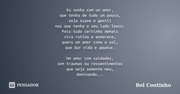 Eu sonho com um amor, que tenha de tudo um pouco, seja suave e gentil mas que tenha o seu lado louco. Pois tudo certinho demais vira rotina e esmorece, quero um... Frase de Bel Coutinho.