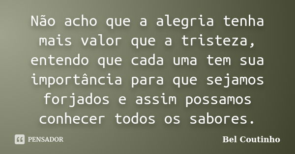 Não acho que a alegria tenha mais valor que a tristeza, entendo que cada uma tem sua importância para que sejamos forjados e assim possamos conhecer todos os sa... Frase de Bel Coutinho.