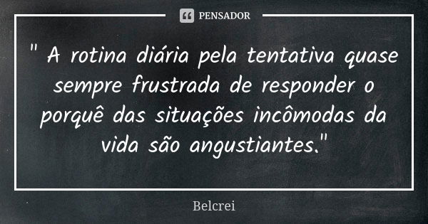 " A rotina diária pela tentativa quase sempre frustrada de responder o porquê das situações incômodas da vida são angustiantes."... Frase de Belcrei.