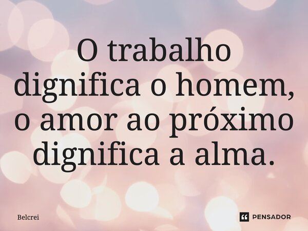 O trabalho dignifica o homem, o amor ao próximo dignifica a alma.... Frase de Belcrei.