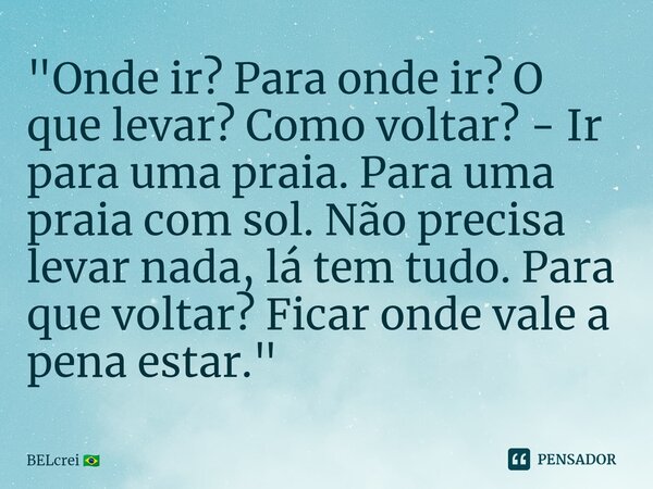 ⁠"Onde ir? Para onde ir? O que levar? Como voltar? - Ir para uma praia. Para uma praia com sol. Não precisa levar nada, lá tem tudo. Para que voltar? Ficar... Frase de BELcrei.