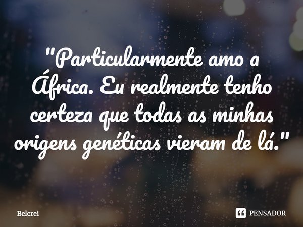 ⁠"Particularmente amo a África. Eu realmente tenho certeza que todas as minhas origens genéticas vieram de lá."... Frase de Belcrei.