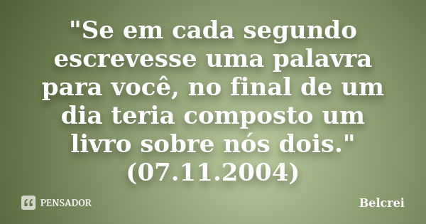 "Se em cada segundo escrevesse uma palavra para você, no final de um dia teria composto um livro sobre nós dois." (07.11.2004)... Frase de Belcrei.