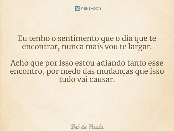 Eu tenho o sentimento que o dia que te encontrar, nunca mais vou te largar. Acho que por isso estou adiando tanto esse encontro, por medo das mudanças que isso ... Frase de Bel de Paula.