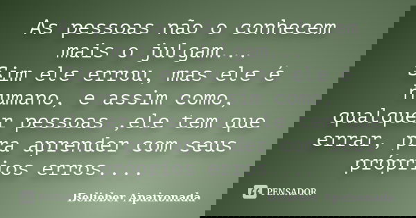 As pessoas não o conhecem mais o julgam... Sim ele errou, mas ele é humano, e assim como, qualquer pessoas ,ele tem que errar, pra aprender com seus próprios er... Frase de Belieber Apaixonada.