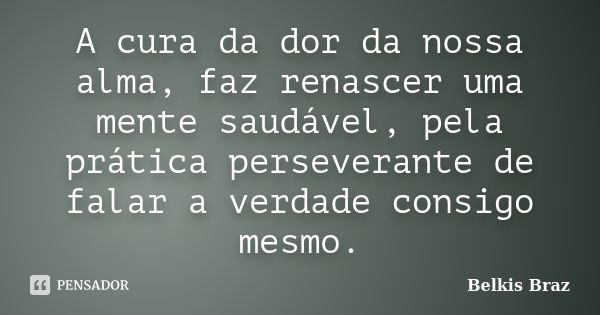 A cura da dor da nossa alma, faz renascer uma mente saudável, pela prática perseverante de falar a verdade consigo mesmo.... Frase de Belkis Braz.