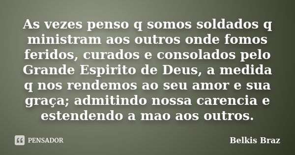 As vezes penso q somos soldados q ministram aos outros onde fomos feridos, curados e consolados pelo Grande Espirito de Deus, a medida q nos rendemos ao seu amo... Frase de Belkis Braz.