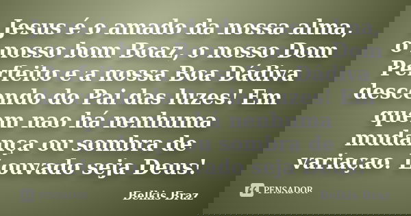 Jesus é o amado da nossa alma, o nosso bom Boaz, o nosso Dom Perfeito e a nossa Boa Dádiva descendo do Pai das luzes! Em quem nao há nenhuma mudança ou sombra d... Frase de Belkis Braz.