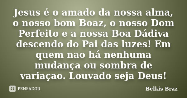 Jesus é o amado da nossa alma, o nosso bom Boaz, o nosso Dom Perfeito e a nossa Boa Dádiva descendo do Pai das luzes! Em quem nao há nenhuma mudança ou sombra d... Frase de Belkis Braz.