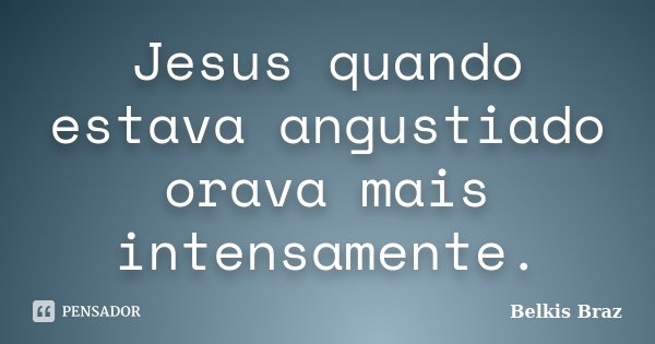 Jesus quando estava angustiado orava mais intensamente.... Frase de Belkis Braz.