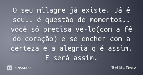 O seu milagre já existe. Já é seu.. é questão de momentos.. você só precisa ve-lo(com a fé do coração) e se encher com a certeza e a alegria q é assim. E será a... Frase de Belkis Braz.