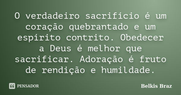 O verdadeiro sacrifício é um coração quebrantado e um espírito contrito. Obedecer a Deus é melhor que sacrificar. Adoração é fruto de rendição e humildade.... Frase de Belkis Braz.