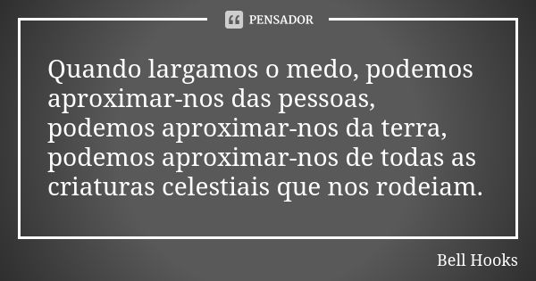 Quando largamos o medo, podemos aproximar-nos das pessoas, podemos aproximar-nos da terra, podemos aproximar-nos de todas as criaturas celestiais que nos rodeia... Frase de Bell Hooks.