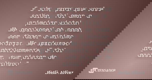 E sim, para que você saiba, foi amor a primeira vista! Me apaixonei do nada, sem fazer o mínimo esforço. Me apaixonei gradativamente. E foi assim, num piscar de... Frase de Bella Allvez.
