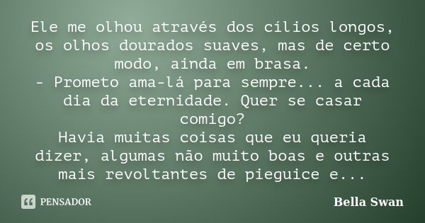 Ele me olhou através dos cílios longos, os olhos dourados suaves, mas de certo modo, ainda em brasa. - Prometo ama-lá para sempre... a cada dia da eternidade. Q... Frase de Bella Swan.