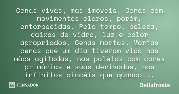 Cenas vivas, mas imóveis. Cenas com movimentos claros, porém, entorpecidas. Pelo tempo, beleza, caixas de vidro, luz e calor apropriados. Cenas mortas. Mortas c... Frase de Bellafronte.