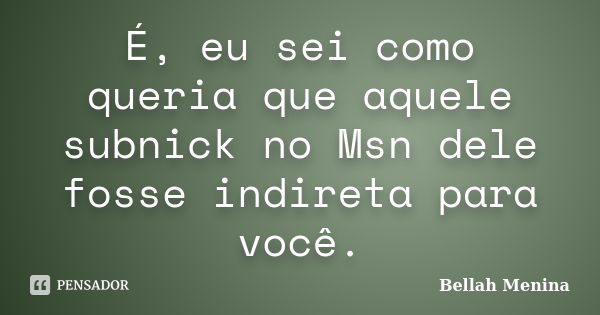 É, eu sei como queria que aquele subnick no Msn dele fosse indireta para você.... Frase de Bellah Menina.