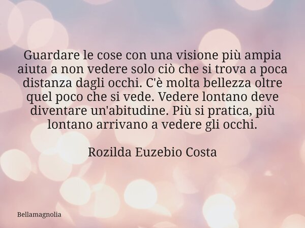 Guardare le cose con una visione più ampia aiuta a non vedere solo ciò che si trova a poca distanza dagli occhi. C'è molta bellezza oltre quel poco che si vede.... Frase de bellamagnolia.