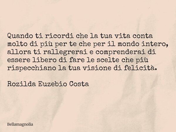 Quando ti ricordi che la tua vita conta molto di più per te che per il mondo intero, allora ti rallegrerai e comprenderai di essere libero di fare le scelte che... Frase de bellamagnolia.