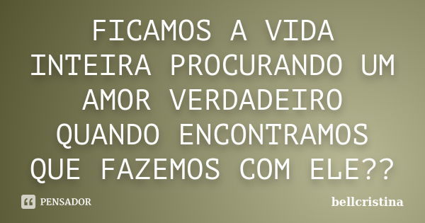 FICAMOS A VIDA INTEIRA PROCURANDO UM AMOR VERDADEIRO QUANDO ENCONTRAMOS QUE FAZEMOS COM ELE??... Frase de bellcristina.