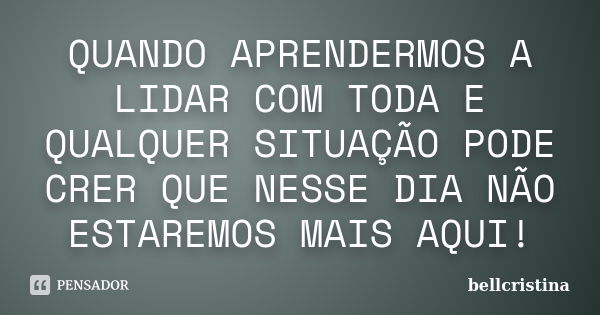 QUANDO APRENDERMOS A LIDAR COM TODA E QUALQUER SITUAÇÃO PODE CRER QUE NESSE DIA NÃO ESTAREMOS MAIS AQUI!... Frase de bellcristina.