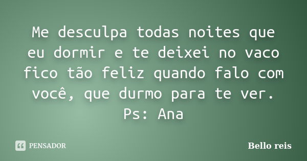 Me desculpa todas noites que eu dormir e te deixei no vaco fico tão feliz quando falo com você, que durmo para te ver. Ps: Ana... Frase de Bello reis.