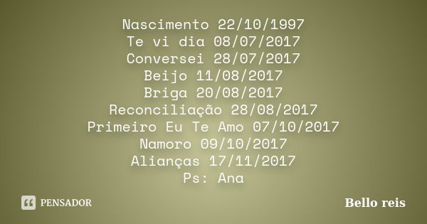 Nascimento 22/10/1997 Te vi dia 08/07/2017 Conversei 28/07/2017 Beijo 11/08/2017 Briga 20/08/2017 Reconciliação 28/08/2017 Primeiro Eu Te Amo 07/10/2017 Namoro ... Frase de Bello reis.