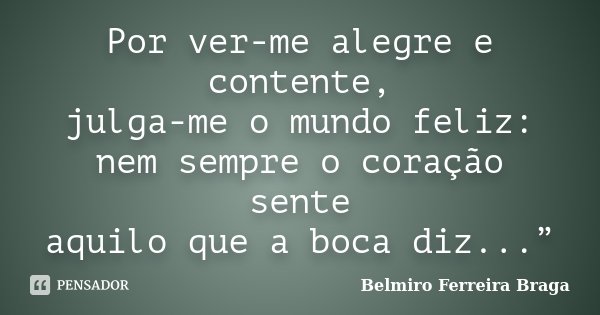 Por ver-me alegre e contente, julga-me o mundo feliz: nem sempre o coração sente aquilo que a boca diz...”... Frase de Belmiro Ferreira Braga.