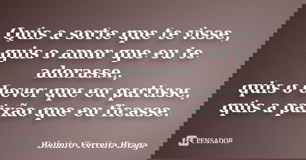 Quis a sorte que te visse, quis o amor que eu te adorasse, quis o dever que eu partisse, quis a paixão que eu ficasse.... Frase de Belmiro Ferreira Braga.