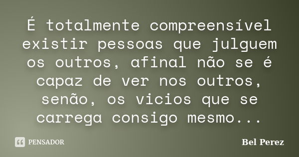 É totalmente compreensível existir pessoas que julguem os outros, afinal não se é capaz de ver nos outros, senão, os vicios que se carrega consigo mesmo...... Frase de Bel Perez.