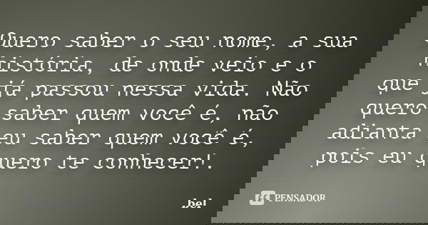Quero saber o seu nome, a sua história, de onde veio e o que já passou nessa vida. Não quero saber quem você é, não adianta eu saber quem você é, pois eu quero ... Frase de bel.