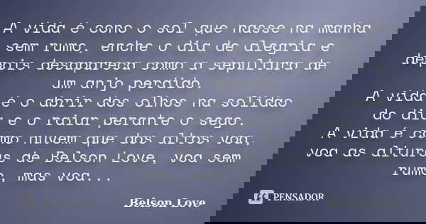 A vida é cono o sol que nasse na manha sem rumo, enche o dia de alegria e depois desapareca como a sepultura de um anjo perdido. A vida é o abrir dos olhos na s... Frase de Belson Love.