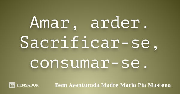 Amar, arder. Sacrificar-se, consumar-se.... Frase de Bem Aventurada Madre Maria Pia Mastena.