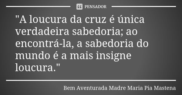 "A loucura da cruz é única verdadeira sabedoria; ao encontrá-la, a sabedoria do mundo é a mais insigne loucura."... Frase de Bem Aventurada Madre Maria Pia Mastena.