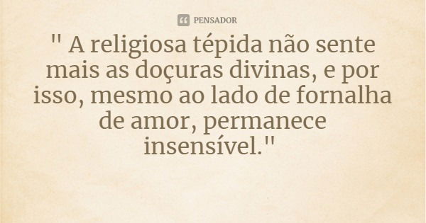 " A religiosa tépida não sente mais as doçuras divinas, e por isso, mesmo ao lado de fornalha de amor, permanece insensível."... Frase de Bem Aventurada Madre Maria Pia Mastena.