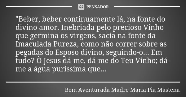 "Beber, beber continuamente lá, na fonte do divino amor. Inebriada pelo precioso Vinho que germina os virgens, sacia na fonte da Imaculada Pureza, como não... Frase de Bem Aventurada Madre Maria Pia Mastena.