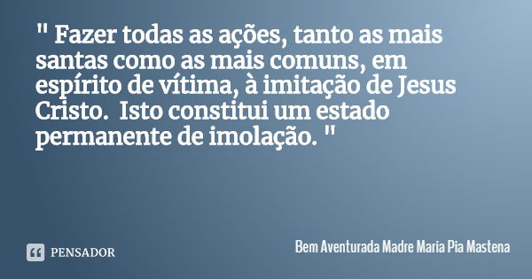 " Fazer todas as ações, tanto as mais santas como as mais comuns, em espírito de vítima, à imitação de Jesus Cristo. Isto constitui um estado permanente de... Frase de Bem Aventurada Madre Maria Pia Mastena.