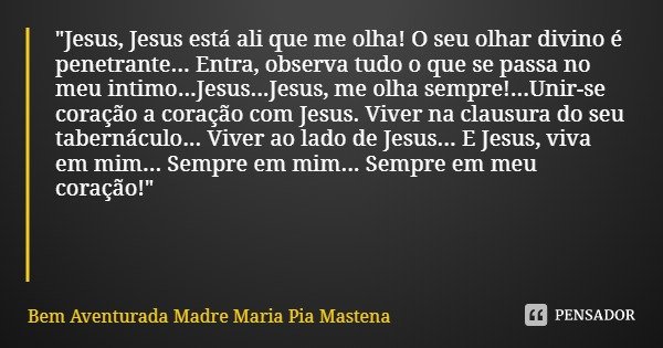 "Jesus, Jesus está ali que me olha! O seu olhar divino é penetrante... Entra, observa tudo o que se passa no meu intimo...Jesus...Jesus, me olha sempre!...... Frase de Bem Aventurada Madre Maria Pia Mastena.