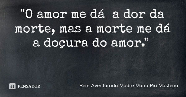 "O amor me dá a dor da morte, mas a morte me dá a doçura do amor."... Frase de Bem Aventurada Madre Maria Pia Mastena.