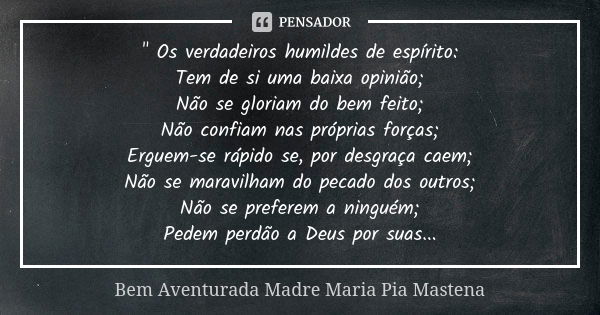 " Os verdadeiros humildes de espírito:
Tem de si uma baixa opinião;
Não se gloriam do bem feito;
Não confiam nas próprias forças;
Erguem-se rápido se, por ... Frase de Bem Aventurada Madre Maria Pia Mastena.