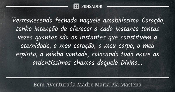 "Permanecendo fechada naquele amabilíssimo Coração, tenho intenção de oferecer a cada instante tantas vezes quantos são os instantes que constituem a etern... Frase de Bem Aventurada Madre Maria Pia Mastena.