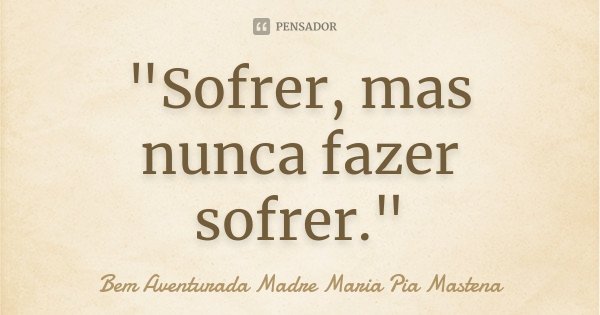 "Sofrer, mas nunca fazer sofrer."... Frase de Bem Aventurada Madre Maria Pia Mastena.