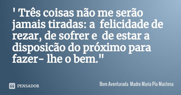 ' Três coisas não me serão jamais tiradas: a felicidade de rezar, de sofrer e de estar a disposicão do próximo para fazer- lhe o bem."... Frase de Bem Aventurada Madre Maria Pia Mastena.