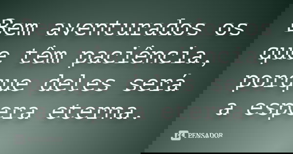 Bem aventurados os que têm paciência, porque deles será a espera eterna.... Frase de anônimo.