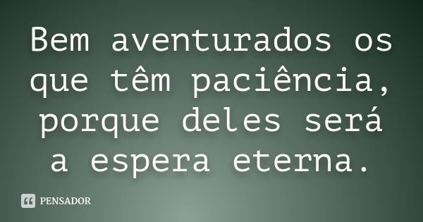 Bem aventurados os que têm paciência, porque deles será a espera eterna.... Frase de anônimo.