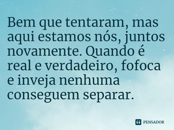 Bem que tentaram, mas aqui estamos nós, juntos novamente. Quando é real e verdadeiro, fofoca e inveja nenhuma conseguem separar.
