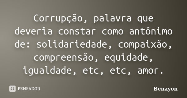 Corrupção, palavra que deveria constar como antônimo de: solidariedade, compaixão, compreensão, equidade, igualdade, etc, etc, amor.... Frase de Benayon.