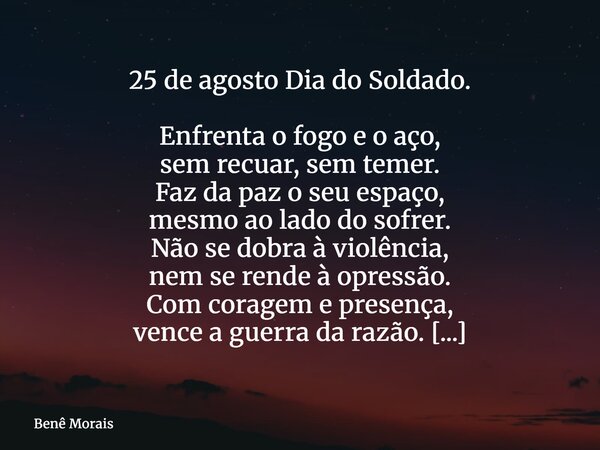 25 de agosto Dia do Soldado. Enfrenta o fogo e o aço, sem recuar, sem temer. Faz da paz o seu espaço, mesmo ao lado do sofrer. Não se dobra à violência, nem se ... Frase de Benê Morais.