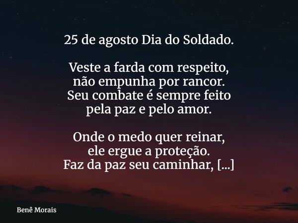 25 de agosto Dia do Soldado. Veste a farda com respeito, não empunha por rancor. Seu combate é sempre feito pela paz e pelo amor. Onde o medo quer reinar, ele e... Frase de Benê Morais.